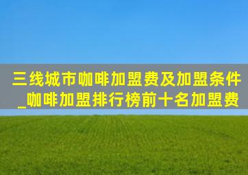 三线城市咖啡加盟费及加盟条件_咖啡加盟排行榜前十名加盟费