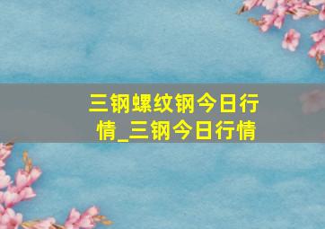 三钢螺纹钢今日行情_三钢今日行情