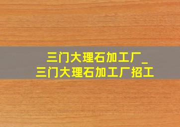 三门大理石加工厂_三门大理石加工厂招工