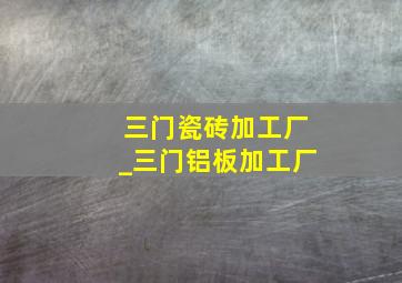 三门瓷砖加工厂_三门铝板加工厂