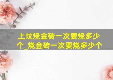 上坟烧金砖一次要烧多少个_烧金砖一次要烧多少个