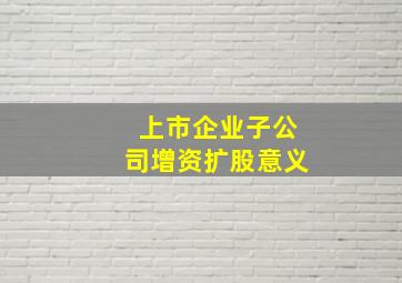 上市企业子公司增资扩股意义