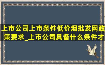 上市公司上市条件(低价烟批发网)政策要求_上市公司具备什么条件才能上市