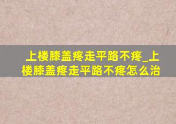 上楼膝盖疼走平路不疼_上楼膝盖疼走平路不疼怎么治