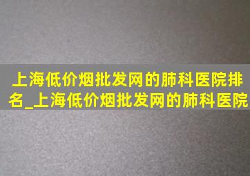 上海(低价烟批发网)的肺科医院排名_上海(低价烟批发网)的肺科医院