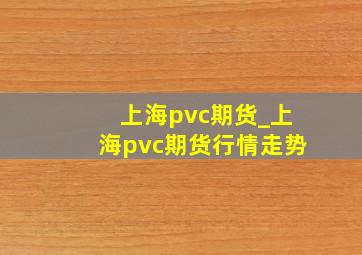 上海pvc期货_上海pvc期货行情走势