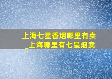 上海七星香烟哪里有卖_上海哪里有七星烟卖