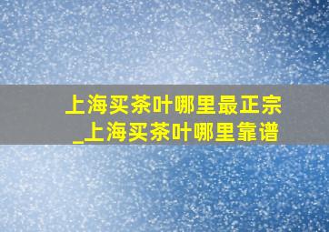 上海买茶叶哪里最正宗_上海买茶叶哪里靠谱