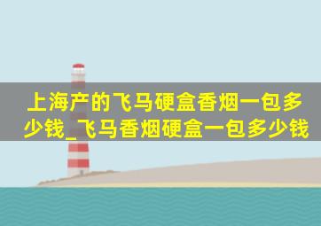 上海产的飞马硬盒香烟一包多少钱_飞马香烟硬盒一包多少钱