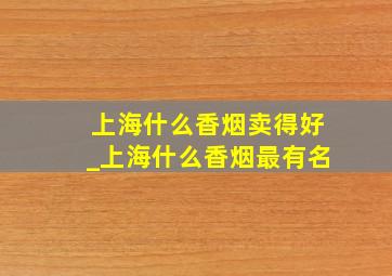 上海什么香烟卖得好_上海什么香烟最有名