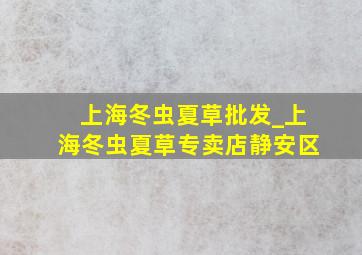 上海冬虫夏草批发_上海冬虫夏草专卖店静安区