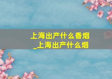 上海出产什么香烟_上海出产什么烟