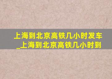 上海到北京高铁几小时发车_上海到北京高铁几小时到