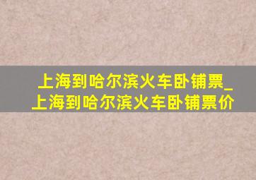 上海到哈尔滨火车卧铺票_上海到哈尔滨火车卧铺票价