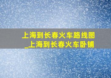 上海到长春火车路线图_上海到长春火车卧铺