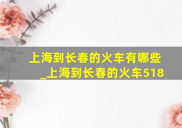 上海到长春的火车有哪些_上海到长春的火车518