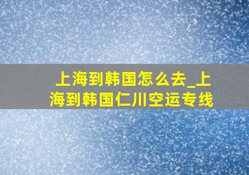 上海到韩国怎么去_上海到韩国仁川空运专线