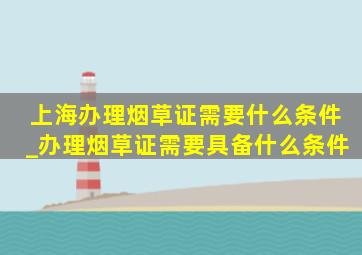 上海办理烟草证需要什么条件_办理烟草证需要具备什么条件