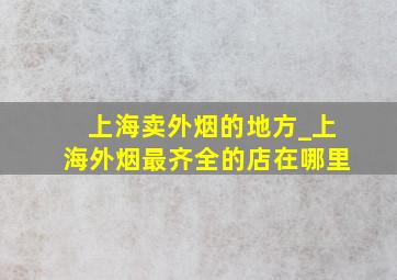 上海卖外烟的地方_上海外烟最齐全的店在哪里