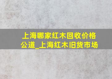 上海哪家红木回收价格公道_上海红木旧货市场