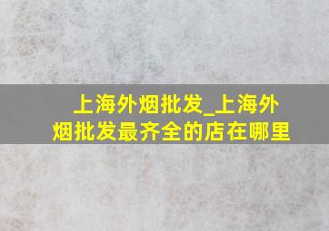 上海外烟批发_上海外烟批发最齐全的店在哪里