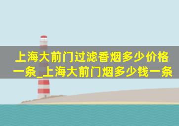 上海大前门过滤香烟多少价格一条_上海大前门烟多少钱一条