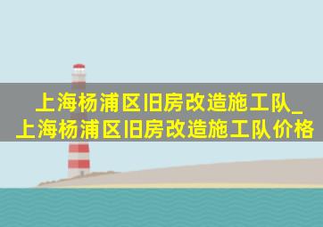 上海杨浦区旧房改造施工队_上海杨浦区旧房改造施工队价格