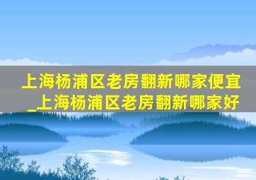 上海杨浦区老房翻新哪家便宜_上海杨浦区老房翻新哪家好