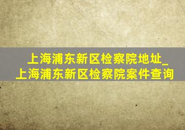 上海浦东新区检察院地址_上海浦东新区检察院案件查询