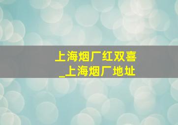 上海烟厂红双喜_上海烟厂地址