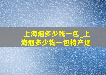 上海烟多少钱一包_上海烟多少钱一包特产烟