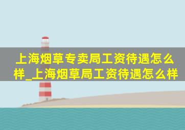 上海烟草专卖局工资待遇怎么样_上海烟草局工资待遇怎么样