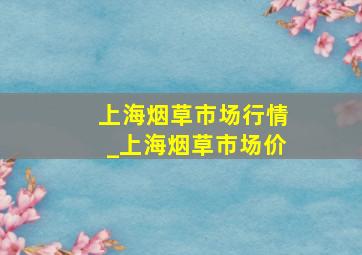 上海烟草市场行情_上海烟草市场价