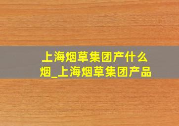 上海烟草集团产什么烟_上海烟草集团产品