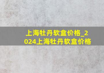 上海牡丹软盒价格_2024上海牡丹软盒价格