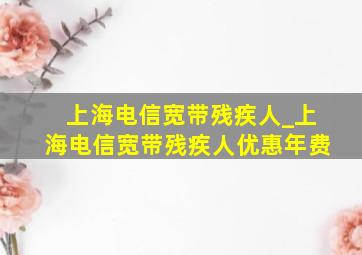 上海电信宽带残疾人_上海电信宽带残疾人优惠年费