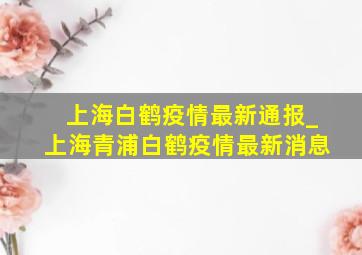 上海白鹤疫情最新通报_上海青浦白鹤疫情最新消息