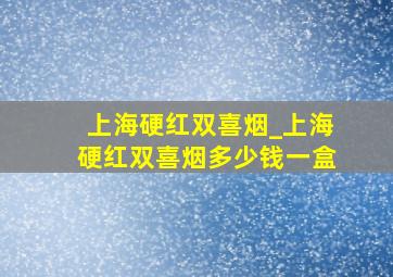 上海硬红双喜烟_上海硬红双喜烟多少钱一盒