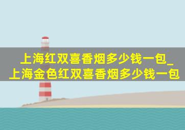 上海红双喜香烟多少钱一包_上海金色红双喜香烟多少钱一包