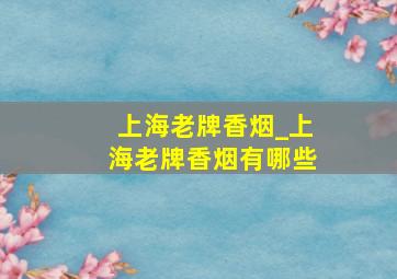 上海老牌香烟_上海老牌香烟有哪些