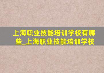 上海职业技能培训学校有哪些_上海职业技能培训学校