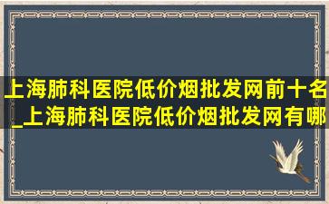 上海肺科医院(低价烟批发网)前十名_上海肺科医院(低价烟批发网)有哪些