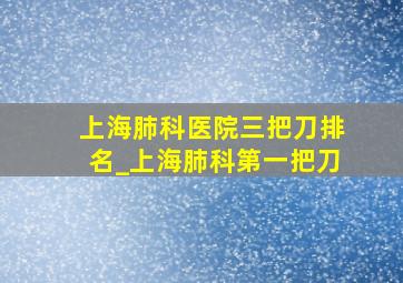 上海肺科医院三把刀排名_上海肺科第一把刀