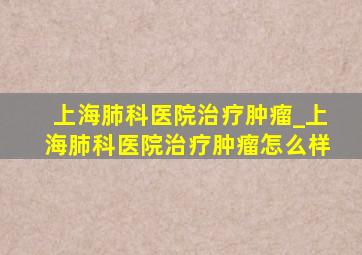 上海肺科医院治疗肿瘤_上海肺科医院治疗肿瘤怎么样