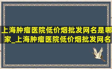 上海肿瘤医院(低价烟批发网)名是哪家_上海肿瘤医院(低价烟批发网)名是哪家医院