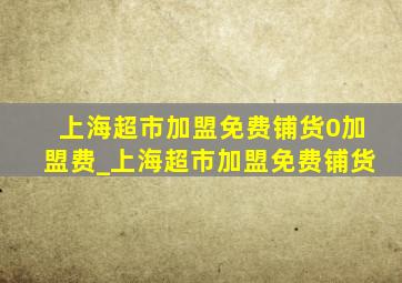 上海超市加盟免费铺货0加盟费_上海超市加盟免费铺货