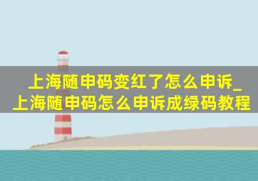 上海随申码变红了怎么申诉_上海随申码怎么申诉成绿码教程