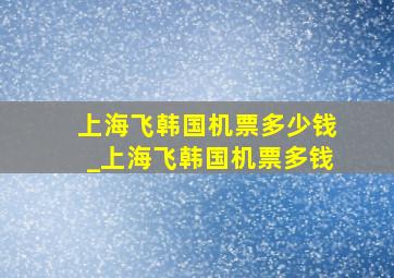 上海飞韩国机票多少钱_上海飞韩国机票多钱