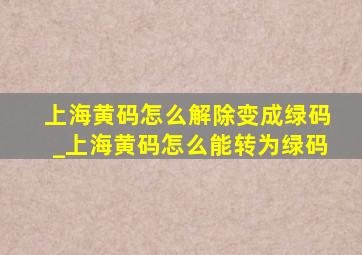 上海黄码怎么解除变成绿码_上海黄码怎么能转为绿码
