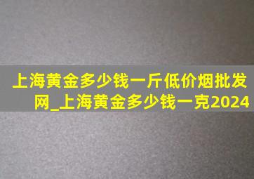 上海黄金多少钱一斤(低价烟批发网)_上海黄金多少钱一克2024